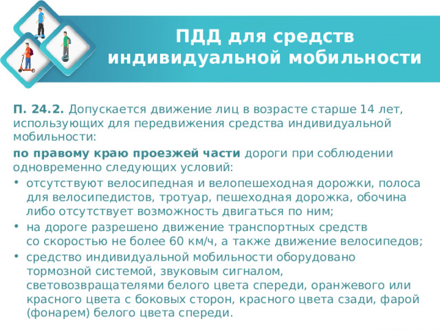 ПДД для средств индивидуальной мобильности П. 24.2. Допускается движение лиц в возрасте старше 14 лет, использующих для передвижения средства индивидуальной мобильности: по правому краю проезжей части  дороги при соблюдении одновременно следующих условий: отсутствуют велосипедная и велопешеходная дорожки, полоса для велосипедистов, тротуар, пешеходная дорожка, обочина либо отсутствует возможность двигаться по ним; на дороге разрешено движение транспортных средств со скоростью не более 60 км/ч, а также движение велосипедов; средство индивидуальной мобильности оборудовано тормозной системой, звуковым сигналом, световозвращателями белого цвета спереди, оранжевого или красного цвета с боковых сторон, красного цвета сзади, фарой (фонарем) белого цвета спереди. 
