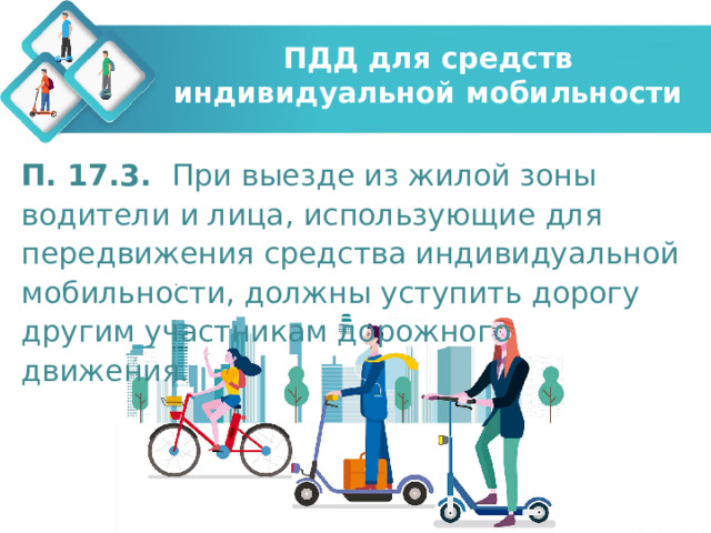 ПДД для средств индивидуальной мобильности П. 17.3. При выезде из жилой зоны водители и лица, использующие для передвижения средства индивидуальной мобильности, должны уступить дорогу другим участникам дорожного движения.  