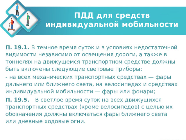 ПДД для средств индивидуальной мобильности П. 19.1. В темное время суток и в условиях недостаточной видимости независимо от освещения дороги, а также в тоннелях на движущемся транспортном средстве должны быть включены следующие световые приборы: - на всех механических транспортных средствах — фары дальнего или ближнего света, на велосипедах и средствах индивидуальной мобильности — фары или фонари; П. 19.5. В светлое время суток на всех движущихся транспортных средствах (кроме велосипедов) с целью их обозначения должны включаться фары ближнего света или дневные ходовые огни. 
