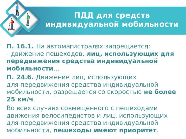 ПДД для средств индивидуальной мобильности П. 16.1. На автомагистралях запрещается:  - движение пешеходов,  лиц, использующих для передвижения средства индивидуальной мобильности … П. 24.6.  Движение лиц, использующих для передвижения средства индивидуальной мобильности, разрешается со скоростью не более 25 км/ч . Во всех случаях совмещенного с пешеходами движения велосипедистов и лиц, использующих для передвижения средства индивидуальной мобильности, пешеходы имеют приоритет . 