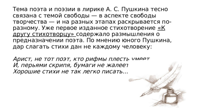 Тема поэта и поэзии в лирике А. С. Пушкина тесно связана с темой свободы — в аспекте свободы творчества — и на разных этапах раскрывается по-разному. Уже первое изданное стихотворение «К другу стихотворцу»  содержало размышления о предназначении поэта. По мнению юного Пушкина, дар слагать стихи дан не каждому человеку:   Арист, не тот поэт, кто рифмы плесть умеет  И, перьями скрипя, бумаги не жалеет.  Хорошие стихи не так легко писать… 