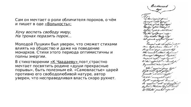 Сам он мечтает о роли обличителя пороков, о чём и пишет в оде «Вольность»:   Хочу воспеть свободу миру,  На тронах поразить порок…   Молодой Пушкин был уверен, что сможет стихами влиять на общество и даже на поведение монархов. Стихи этого периода оптимистичны и полны энергии. В стихотворении «К Чаадаеву» поэт  страстно мечтает посвятить родине «души прекрасные порывы», быть полезным ей. «Самовластье» царей противно его свободолюбивой натуре, автор уверен, что несправедливая власть скоро рухнет.   