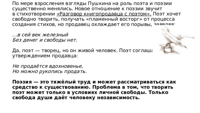 По мере взросления взгляды Пушкина на роль поэта и поэзии существенно менялись. Новое отношение к поэзии звучит в стихотворении «Разговор книгопродавца с поэтом». Поэт хочет свободно творить, получать «пламенный восторг» от процесса создания стихов, но продавец охлаждает его порывы, заявляя:   …в сей век железный  Без денег и свободы нет.   Да, поэт — творец, но он живой человек. Поэт соглашается с утверждением продавца:   Не продаётся вдохновенье,  Но можно рукопись продать.   Поэзия — это тяжёлый труд и может рассматриваться как средство к существованию. Проблема в том, что творить поэт может только в условиях личной свободы. Только свобода души даёт человеку независимость. 