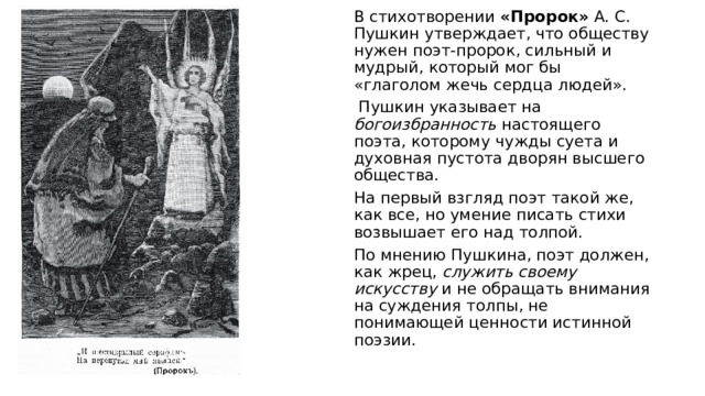 В стихотворении «Пророк»  А. С. Пушкин утверждает, что обществу нужен поэт-пророк, сильный и мудрый, который мог бы «глаголом жечь сердца людей».  Пушкин указывает на богоизбранность настоящего поэта, которому чужды суета и духовная пустота дворян высшего общества. На первый взгляд поэт такой же, как все, но умение писать стихи возвышает его над толпой. По мнению Пушкина, поэт должен, как жрец, служить своему искусству и не обращать внимания на суждения толпы, не понимающей ценности истинной поэзии. 