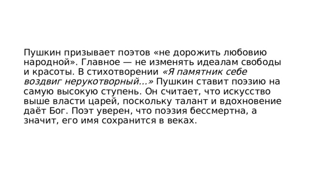 Пушкин призывает поэтов «не дорожить любовию народной». Главное — не изменять идеалам свободы и красоты. В стихотворении «Я памятник себе воздвиг нерукотворный…» Пушкин ставит поэзию на самую высокую ступень. Он считает, что искусство выше власти царей, поскольку талант и вдохновение даёт Бог. Поэт уверен, что поэзия бессмертна, а значит, его имя сохранится в веках. 