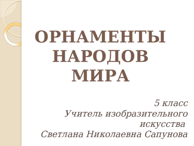   ОРНАМЕНТЫ  НАРОДОВ  МИРА 5 класс Учитель изобразительного искусства Светлана Николаевна Сапунова 