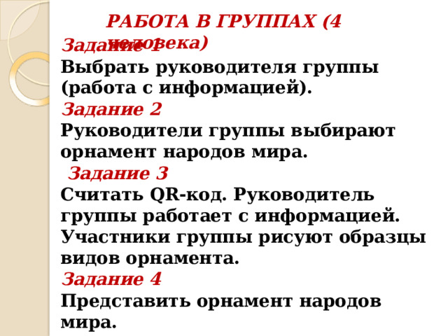 РАБОТА В ГРУППАХ (4 человека)   Задание 1 Выбрать руководителя группы (работа с информацией). Задание 2 Руководители группы выбирают орнамент народов мира.  Задание 3 Считать QR-код. Руководитель группы работает с информацией. Участники группы рисуют образцы видов орнамента. Задание 4 Представить орнамент народов мира.   