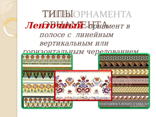 ТИПЫ  ОРНАМЕНТА Ленточный  -орнамент  в полосе  с  линейным  вертикальным  или горизонтальным  чередованием  мотива. 