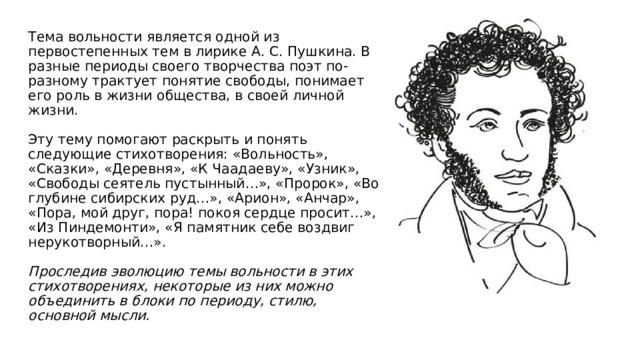 Тема вольности является одной из первостепенных тем в лирике А. С. Пушкина. В разные периоды своего творчества поэт по-разному трактует понятие свободы, понимает его роль в жизни общества, в своей личной жизни.   Эту тему помогают раскрыть и понять следующие стихотворения: «Вольность», «Сказки», «Деревня», «К Чаадаеву», «Узник», «Свободы сеятель пустынный…», «Пророк», «Во глубине сибирских руд…», «Арион», «Анчар», «Пора, мой друг, пора! покоя сердце просит…», «Из Пиндемонти», «Я памятник себе воздвиг нерукотворный…».   Проследив эволюцию темы вольности в этих стихотворениях, некоторые из них можно объединить в блоки по периоду, стилю, основной мысли.   