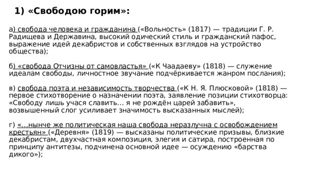 1) «Свободою горим»:  а ) свобода человека и гражданина («Вольность» (1817) — традиции Г. Р. Радищева и Державина, высокий одический стиль и гражданский пафос, выражение идей декабристов и собственных взглядов на устройство общества);   б ) «свобода Отчизны от самовластья» («К Чаадаеву» (1818) — служение идеалам свободы, личностное звучание подчёркивается жанром послания);   в) свобода поэта и независимость творчества («К Н. Я. Плюсковой» (1818) — первое стихотворение о назначении поэта, заявление позиции стихотворца: «Свободу лишь учася славить… я не рождён царей забавить», возвышенный слог усиливает значимость высказанных мыслей);   г) «…нынче же политическая наша свобода неразлучна с освобождением крестьян» («Деревня» (1819) — высказаны политические призывы, близкие декабристам, двухчастная композиция, элегия и сатира, построенная по принципу антитезы, подчинена основной идее — осуждению «барства дикого»); 