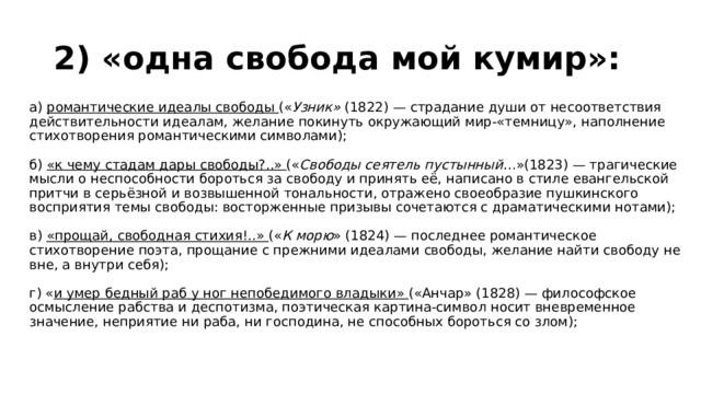 2) «одна свобода мой кумир»:  а) романтические идеалы свободы (« Узник»  (1822) — страдание души от несоответствия действительности идеалам, желание покинуть окружающий мир-«темницу», наполнение стихотворения романтическими символами);   б) «к чему стадам дары свободы?..» (« Свободы сеятель пустынный …»(1823) — трагические мысли о неспособности бороться за свободу и принять её, написано в стиле евангельской притчи в серьёзной и возвышенной тональности, отражено своеобразие пушкинского восприятия темы свободы: восторженные призывы сочетаются с драматическими нотами);   в) «прощай, свободная стихия!..» (« К морю » (1824) — последнее романтическое стихотворение поэта, прощание с прежними идеалами свободы, желание найти свободу не вне, а внутри себя);   г) « и умер бедный раб у ног непобедимого владыки» («Анчар» (1828) — философское осмысление рабства и деспотизма, поэтическая картина-символ носит вневременное значение, неприятие ни раба, ни господина, не способных бороться со злом);   