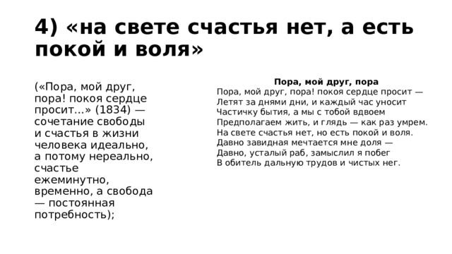 4) «на свете счастья нет, а есть покой и воля»  («Пора, мой друг, пора! покоя сердце просит…» (1834) — сочетание свободы и счастья в жизни человека идеально, а потому нереально, счастье ежеминутно, временно, а свобода — постоянная потребность); Пора, мой друг, пора Пора, мой друг, пора! покоя сердце просит —  Летят за днями дни, и каждый час уносит  Частичку бытия, а мы с тобой вдвоем  Предполагаем жить, и глядь — как раз умрем.  На свете счастья нет, но есть покой и воля.  Давно завидная мечтается мне доля —  Давно, усталый раб, замыслил я побег  В обитель дальную трудов и чистых нег. 