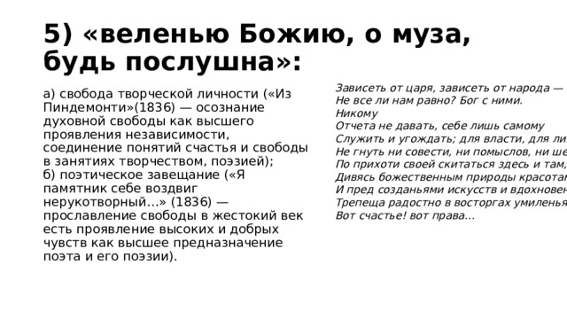 5) «веленью Божию, о муза, будь послушна»: Зависеть от царя, зависеть от народа —  Не все ли нам равно? Бог с ними.  Никому  Отчета не давать, себе лишь самому  Служить и угождать; для власти, для ливреи  Не гнуть ни совести, ни помыслов, ни шеи;  По прихоти своей скитаться здесь и там,  Дивясь божественным природы красотам,  И пред созданьями искусств и вдохновенья  Трепеща радостно в восторгах умиленья.  Вот счастье! вот права… а) свобода творческой личности («Из Пиндемонти»(1836) — осознание духовной свободы как высшего проявления независимости, соединение понятий счастья и свободы в занятиях творчеством, поэзией);  б) поэтическое завещание («Я памятник себе воздвиг нерукотворный…» (1836) — прославление свободы в жестокий век есть проявление высоких и добрых чувств как высшее предназначение поэта и его поэзии).   