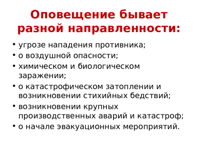 Оповещение бывает разной направленности: угрозе нападения противника; о воздушной опасности; химическом и биологическом заражении; о катастрофическом затоплении и возникновении стихийных бедствий; возникновении крупных производственных аварий и катастроф; о начале эвакуационных мероприятий. 