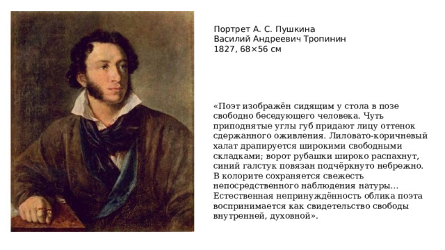 Портрет А. С. Пушкина  Василий Андреевич Тропинин   1827, 68×56 см «Поэт изображён сидящим у стола в позе свободно беседующего человека. Чуть приподнятые углы губ придают лицу оттенок сдержанного оживления. Лиловато-коричневый халат драпируется широкими свободными складками; ворот рубашки широко распахнут, синий галстук повязан подчёркнуто небрежно. В колорите сохраняется свежесть непосредственного наблюдения натуры… Естественная непринуждённость облика поэта воспринимается как свидетельство свободы внутренней, духовной». 