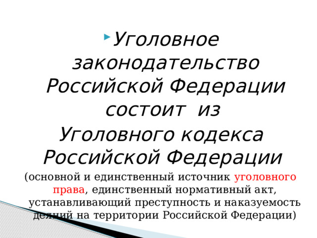  Уголовное законодательство Российской Федерации состоит из Уголовного кодекса Российской Федерации (основной и единственный источник  уголовного права , единственный нормативный акт, устанавливающий преступность и наказуемость деяний на территории Российской Федерации) 