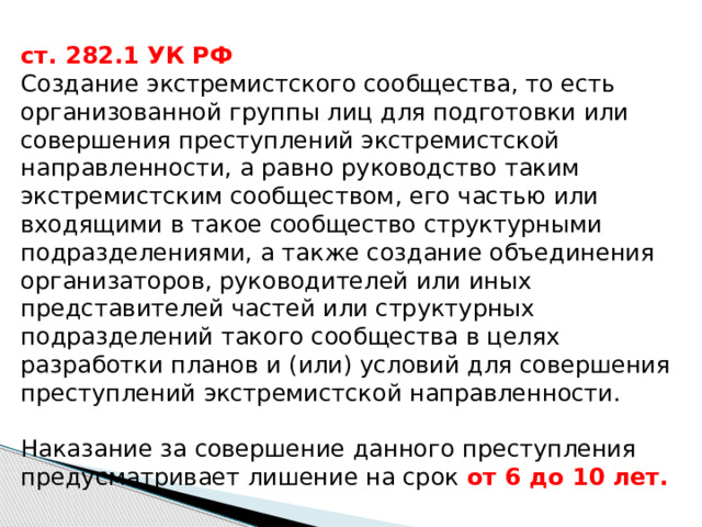 ст. 282.1 УК РФ   Создание экстремистского сообщества, то есть организованной группы лиц для подготовки или совершения преступлений экстремистской направленности, а равно руководство таким экстремистским сообществом, его частью или входящими в такое сообщество структурными подразделениями, а также создание объединения организаторов, руководителей или иных представителей частей или структурных подразделений такого сообщества в целях разработки планов и (или) условий для совершения преступлений экстремистской направленности. Наказание за совершение данного преступления предусматривает лишение на срок от 6 до 10 лет.  