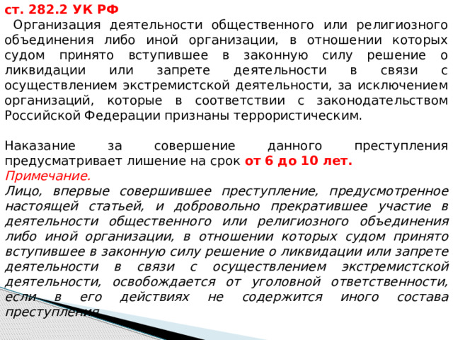 ст. 282.2 УК РФ  Организация деятельности общественного или религиозного объединения либо иной организации, в отношении которых судом принято вступившее в законную силу решение о ликвидации или запрете деятельности в связи с осуществлением экстремистской деятельности, за исключением организаций, которые в соответствии с законодательством Российской Федерации признаны террористическим. Наказание за совершение данного преступления предусматривает лишение на срок от 6  до 10 лет. Примечание. Лицо, впервые совершившее преступление, предусмотренное настоящей статьей, и добровольно прекратившее участие в деятельности общественного или религиозного объединения либо иной организации, в отношении которых судом принято вступившее в законную силу решение о ликвидации или запрете деятельности в связи с осуществлением экстремистской деятельности, освобождается от уголовной ответственности, если в его действиях не содержится иного состава преступления. 