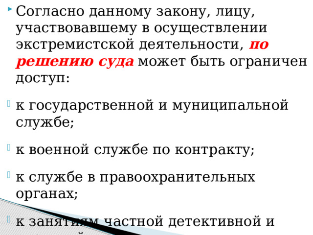Согласно данному закону, лицу, участвовавшему в осуществлении экстремистской деятельности, по решению суда  может быть ограничен доступ: к государственной и муниципальной службе; к военной службе по контракту; к службе в правоохранительных органах; к занятиям частной детективной и охранной деятельностью; к работе в образовательных учреждениях. 