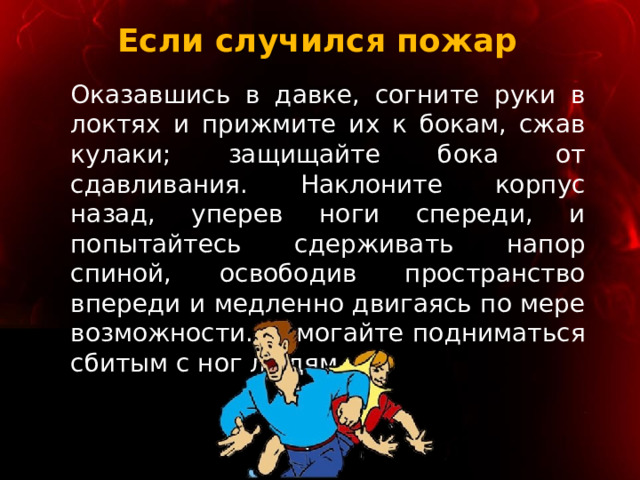 Если случился пожар Оказавшись в давке, согните руки в локтях и прижмите их к бокам, сжав кулаки; защищайте бока от сдавливания. Наклоните корпус назад, уперев ноги спереди, и попытайтесь сдерживать напор спиной, освободив пространство впереди и медленно двигаясь по мере возможности. Помогайте подниматься сбитым с ног людям. 