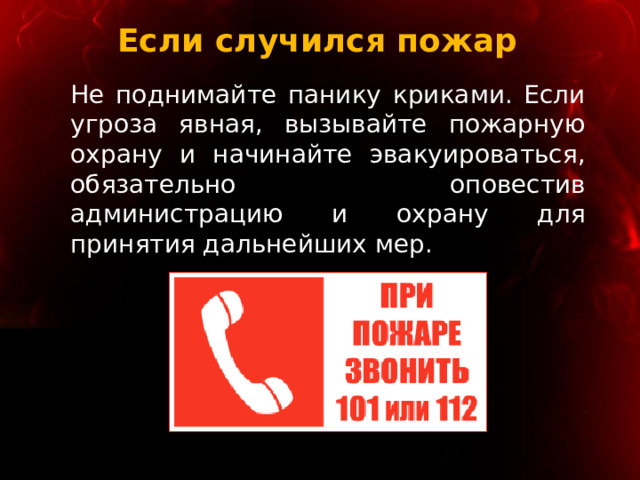 Если случился пожар Не поднимайте панику криками. Если угроза явная, вызывайте пожарную охрану и начинайте эвакуироваться, обязательно оповестив администрацию и охрану для принятия дальнейших мер. 