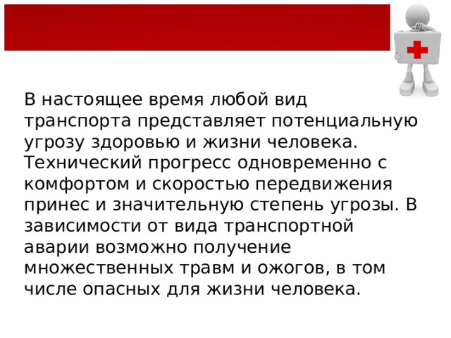 В настоящее время любой вид транспорта представляет потенциальную угрозу здоровью и жизни человека. Технический прогресс одновременно с комфортом и скоростью передвижения принес и значительную степень угрозы. В зависимости от вида транспортной аварии возможно получение множественных травм и ожогов, в том числе опасных для жизни человека. 