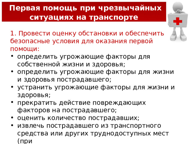  Первая помощь при чрезвычайных ситуациях на транспорте 1. Провести оценку обстановки и обеспечить безопасные условия для оказания первой помощи: определить угрожающие факторы для собственной жизни и здоровья; определить угрожающие факторы для жизни и здоровья пострадавшего; устранить угрожающие факторы для жизни и здоровья; прекратить действие повреждающих факторов на пострадавшего; оценить количество пострадавших; извлечь пострадавшего из транспортного средства или других труднодоступных мест (при необходимости); переместить пострадавшего (при необходимости). 