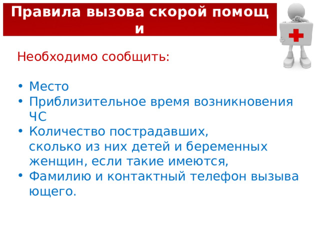 Правила вызова скорой помощи Необходимо сообщить:  Место Приблизительное время возникновения ЧС Количество пострадавших, сколько из них детей и беременных женщин, если такие имеются, Фамилию и контактный телефон вызывающего. 