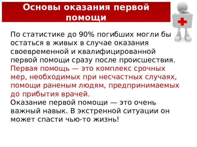 Основы оказания первой помощи По статистике до 90% погибших могли бы остаться в живых в случае оказания своевременной и квалифицированной первой помощи сразу после происшествия. Первая помощь — это комплекс срочных мер, необходимых при несчастных случаях, помощи раненым людям, предпринимаемых до прибытия врачей. Оказание первой помощи — это очень важный навык. В экстренной ситуации он может спасти чью-то жизнь! 