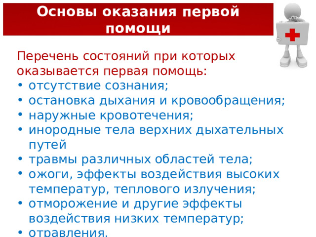 Основы оказания первой помощи Перечень состояний при которых оказывается первая помощь: отсутствие сознания; остановка дыхания и кровообращения; наружные кровотечения; инородные тела верхних дыхательных путей травмы различных областей тела; ожоги, эффекты воздействия высоких температур, теплового излучения; отморожение и другие эффекты воздействия низких температур; отравления. 