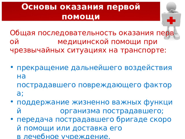 Основы оказания первой помощи Общая последовательность оказания первой   медицинской помощи при чрезвычайных ситуациях на транспорте: прекращение дальнейшего воздействия на  пострадавшего повреждающего фактора; поддержание жизненно важных функций  организма пострадавшего; передача пострадавшего бригаде скорой помощи или доставка его в лечебное учреждение. 