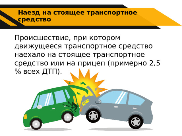 Наезд на стоящее транспортное средство Происшествие, при котором движущееся транспортное средство наехало на стоящее транспортное средство или на прицеп (примерно 2,5 % всех ДТП). 