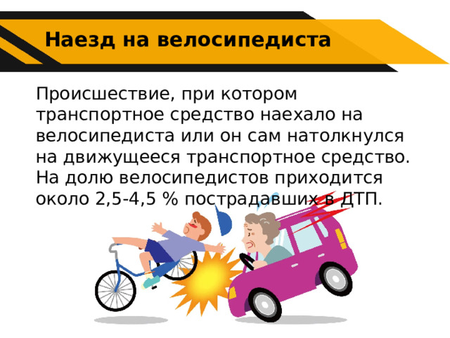 Наезд на велосипедиста Происшествие, при котором транспортное средство наехало на велосипедиста или он сам натолкнулся на движущееся транспортное средство. На долю велосипедистов приходится около 2,5-4,5 % пострадавших в ДТП. 