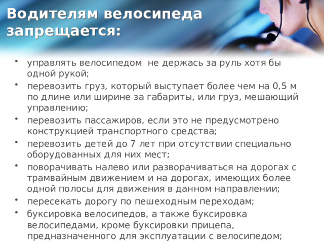 Водителям велосипеда запрещается:   управлять велосипедом не держась за руль хотя бы одной рукой; перевозить груз, который выступает более чем на 0,5 м по длине или ширине за габариты, или груз, мешающий управлению; перевозить пассажиров, если это не предусмотрено конструкцией транспортного средства; перевозить детей до 7 лет при отсутствии специально оборудованных для них мест; поворачивать налево или разворачиваться на дорогах с трамвайным движением и на дорогах, имеющих более одной полосы для движения в данном направлении; пересекать дорогу по пешеходным переходам; буксировка велосипедов, а также буксировка велосипедами, кроме буксировки прицепа, предназначенного для эксплуатации с велосипедом; вести велосипед рядом против хода движения автомобилей. 