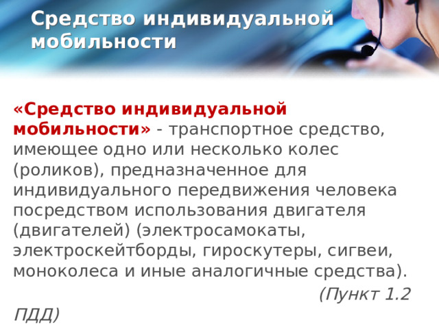 Средство индивидуальной мобильности   «Средство индивидуальной мобильности»  - транспортное средство, имеющее одно или несколько колес (роликов), предназначенное для индивидуального передвижения человека посредством использования двигателя (двигателей) (электросамокаты, электроскейтборды, гироскутеры, сигвеи, моноколеса и иные аналогичные средства).  (Пункт 1.2 ПДД)  