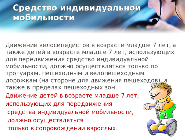 Средство индивидуальной мобильности   Движение велосипедистов в возрасте младше 7 лет, а также детей в возрасте младше 7 лет, использующих для передвижения средство индивидуальной мобильности, должно осуществляться только по тротуарам, пешеходным и велопешеходным дорожкам (на стороне для движения пешеходов), а также в пределах пешеходных зон. Движение детей в возрасте младше 7 лет, использующих для передвижения  средства индивидуальной мобильности,  должно осуществляться  только в сопровождении взрослых.  