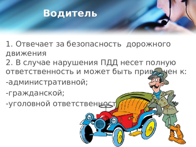 Водитель 1. Отвечает за безопасность дорожного движения  2. В случае нарушения ПДД несет полную ответственность и может быть привлечен к: -административной; -гражданской; -уголовной ответственности. 