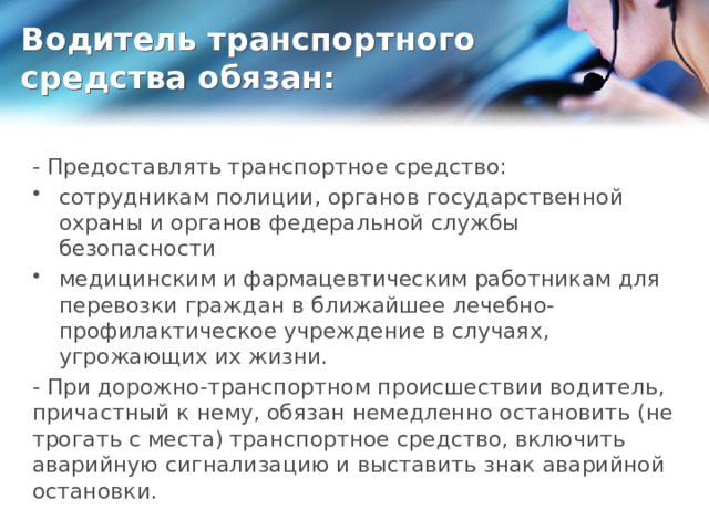 Водитель транспортного средства обязан: - Предоставлять транспортное средство: сотрудникам полиции, органов государственной охраны и органов федеральной службы безопасности медицинским и фармацевтическим работникам для перевозки граждан в ближайшее лечебно-профилактическое учреждение в случаях, угрожающих их жизни. - При дорожно-транспортном происшествии водитель, причастный к нему, обязан немедленно остановить (не трогать с места) транспортное средство, включить аварийную сигнализацию и выставить знак аварийной остановки. 