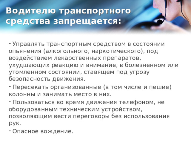 Водителю транспортного средства запрещается:  Управлять транспортным средством в состоянии опьянения (алкогольного, наркотического), под воздействием лекарственных препаратов, ухудшающих реакцию и внимание, в болезненном или утомленном состоянии, ставящем под угрозу безопасность движения.  Пересекать организованные (в том числе и пешие) колонны и занимать место в них.  Пользоваться во время движения телефоном, не оборудованным техническим устройством, позволяющим вести переговоры без использования рук.  Опасное вождение. 