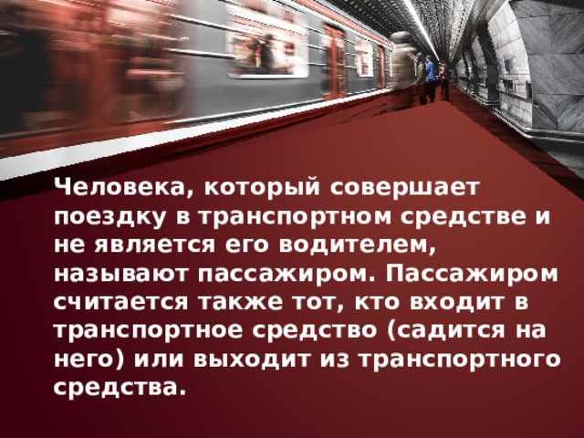 Человека, который совершает поездку в транспортном средстве и не является его водителем, называют пассажиром. Пассажиром считается также тот, кто входит в транспортное средство (садится на него) или выходит из транспортного средства. 