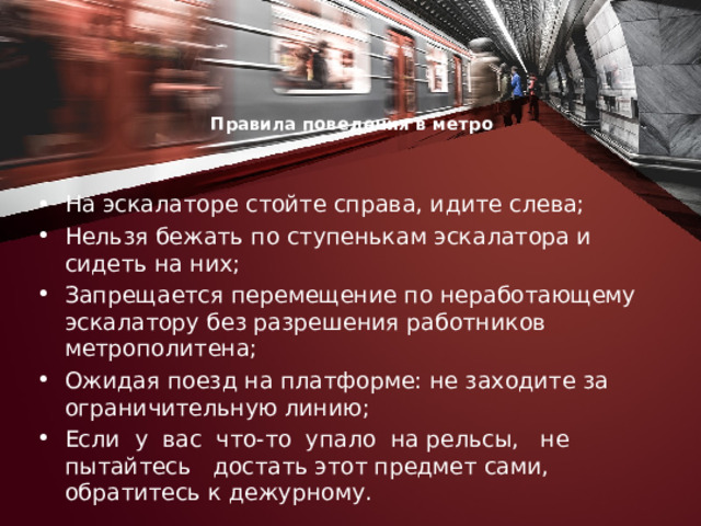 Правила поведения в метро     На эскалаторе стойте справа, идите слева; Нельзя бежать по ступенькам эскалатора и сидеть на них; Запрещается перемещение по неработающему эскалатору без разрешения работников метрополитена; Ожидая поезд на платформе: не заходите за ограничительную линию; Если у вас что-то упало на рельсы, не пытайтесь достать этот предмет сами, обратитесь к дежурному. 