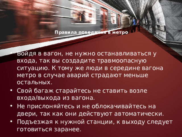 Правила поведения в метро     Войдя в вагон, не нужно останавливаться у входа, так вы создадите травмоопасную ситуацию. К тому же люди в середине вагона метро в случае аварий страдают меньше остальных. Свой багаж старайтесь не ставить возле входа/выхода из вагона. Не прислоняйтесь и не облокачивайтесь на двери, так как они действуют автоматически. Подъезжая к нужной станции, к выходу следует готовиться заранее. 