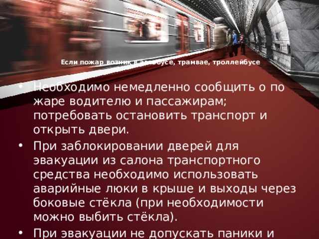 Если пожар возник в автобусе, трамвае, троллейбусе      Необходимо немедленно сообщить о по­жаре водителю и пассажирам; потребовать остановить транспорт и открыть двери. При заблокировании дверей для эвакуации из салона транс­портного средства необходимо использовать аварийные люки в крыше и выходы через боковые стёкла (при необходимости можно выбить стёкла). При эвакуации не допускать па­ники и выполнять указания водителя. 