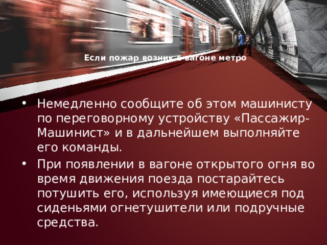 Если пожар возник в вагоне метро     Немедленно сообщите об этом машинисту по переговорному устройству «Пассажир-Машинист» и в дальнейшем выполняйте его команды. При появлении в вагоне открытого огня во время движения поезда постарайтесь потушить его, используя имеющиеся под сиденьями огнетушители или подручные средства. 