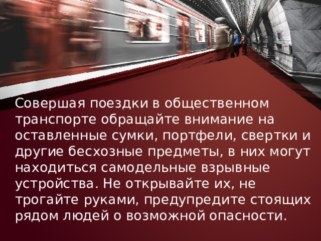 Совершая поездки в общественном транспорте обращайте внимание на оставленные сумки, портфели, свертки и другие бесхозные предметы, в них могут находиться самодельные взрывные устройства. Не открывайте их, не трогайте руками, предупредите стоящих рядом людей о возможной опасности. 