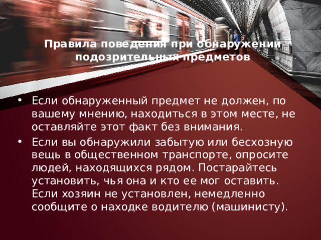 Правила поведения при обнаружении подозрительных предметов   Если обнаруженный предмет не должен, по вашему мнению, находиться в этом месте, не оставляйте этот факт без внимания. Если вы обнаружили забытую или бесхозную вещь в общественном транспорте, опросите людей, находящихся рядом. Постарайтесь установить, чья она и кто ее мог оставить. Если хозяин не установлен, немедленно сообщите о находке водителю (машинисту). 