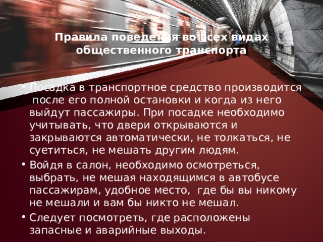 Правила поведения во всех видах общественного транс­порта   Посадка в транспортное средство производится после его полной остановки и когда из него выйдут пассажиры. При посадке необходимо учитывать, что двери открываются и закрываются автоматически, не толкаться, не суетиться, не мешать другим людям. Войдя в салон, необходимо осмотреться, выбрать, не мешая находящимся в автобусе пассажирам, удобное место, где бы вы никому не мешали и вам бы никто не мешал. Следует по­смотреть, где расположены запасные и аварийные выходы. 