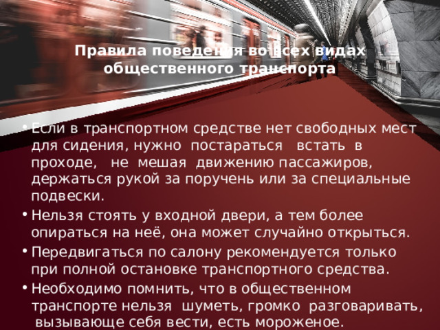 Правила поведения во всех видах общественного транс­порта   Если в транспортном средстве нет свободных мест для сидения, нужно постараться встать в проходе, не мешая движению пассажиров, держаться рукой за поручень или за специальные подвески. Нельзя стоять у входной двери, а тем более опираться на неё, она может случайно открыться. Передвигаться по салону рекомендуется только при полной остановке транспортного средства. Необходимо помнить, что в общественном транспорте нельзя шуметь, громко разговаривать, вызывающе себя вести, есть мороженое. Нельзя высовываться из окон. 