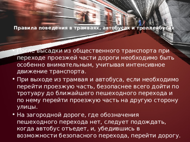 Правила поведения в трамваях, автобусах и троллейбусах    После высадки из общественного транспорта при переходе проезжей части дороги необходимо быть особенно вниматель­ным, учитывая интенсивное движение транспорта. При выходе из трамвая и автобуса, если необходимо перейти проезжую часть, безопаснее всего дойти по тротуару до ближайшего пе­шеходного перехода и по нему перейти проезжую часть на другую сторону улицы. На загородной дороге, где обозначения пешеходного перехода нет, следует подождать, когда автобус отъедет, и, убедившись в возможности безопасного перехода, перейти дорогу. 