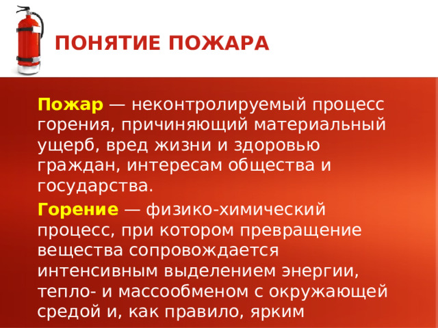 ПОНЯТИЕ ПОЖАРА Пожар — неконтролируемый процесс горения, причиняющий материальный ущерб, вред жизни и здоровью граждан, интересам общества и государства. Горение — физико-химический процесс, при котором превращение вещества сопровождается интенсивным выделением энергии, тепло- и массообменом с окружающей средой и, как правило, ярким свечением. 